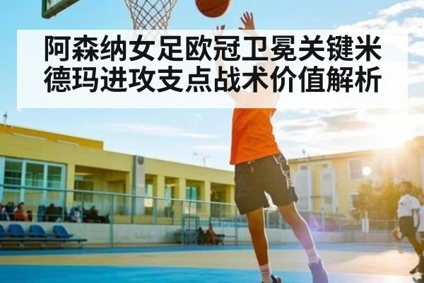 阿森纳女足欧冠卫冕关键米德玛进攻支点战术价值解析