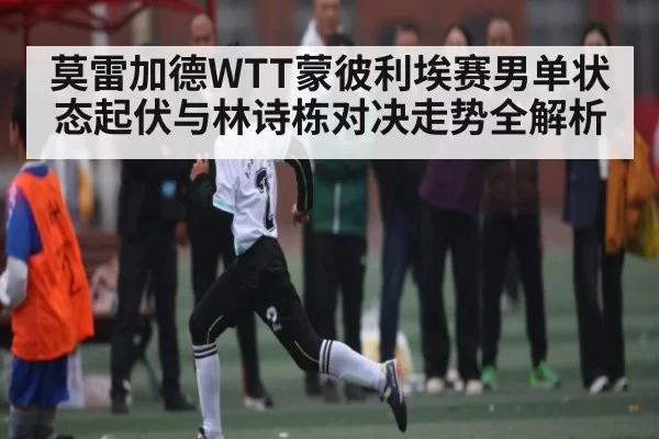 莫雷加德WTT蒙彼利埃赛男单状态起伏与林诗栋对决走势全解析